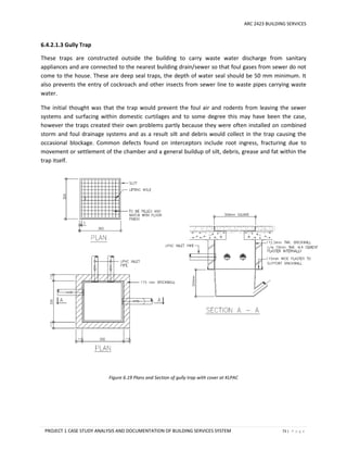 ARC 2423 BUILDING SERVICES
PROJECT 1 CASE STUDY ANALYSIS AND DOCUMENTATION OF BUILDING SERVICES SYSTEM 73 | P a g e
6.4.2.1.3 Gully Trap
These traps are constructed outside the building to carry waste water discharge from sanitary
appliances and are connected to the nearest building drain/sewer so that foul gases from sewer do not
come to the house. These are deep seal traps, the depth of water seal should be 50 mm minimum. It
also prevents the entry of cockroach and other insects from sewer line to waste pipes carrying waste
water.
The initial thought was that the trap would prevent the foul air and rodents from leaving the sewer
systems and surfacing within domestic curtilages and to some degree this may have been the case,
however the traps created their own problems partly because they were often installed on combined
storm and foul drainage systems and as a result silt and debris would collect in the trap causing the
occasional blockage. Common defects found on interceptors include root ingress, fracturing due to
movement or settlement of the chamber and a general buildup of silt, debris, grease and fat within the
trap itself.
Figure 6.19 Plans and Section of gully trap with cover at KLPAC
 
