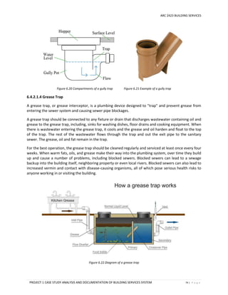 ARC 2423 BUILDING SERVICES
PROJECT 1 CASE STUDY ANALYSIS AND DOCUMENTATION OF BUILDING SERVICES SYSTEM 74 | P a g e
Figure 6.20 Compartments of a gully trap Figure 6.21 Example of a gully trap
6.4.2.1.4 Grease Trap
A grease trap, or grease interceptor, is a plumbing device designed to "trap" and prevent grease from
entering the sewer system and causing sewer pipe blockages.
A grease trap should be connected to any fixture or drain that discharges wastewater containing oil and
grease to the grease trap, including, sinks for washing dishes, floor drains and cooking equipment. When
there is wastewater entering the grease trap, it cools and the grease and oil harden and float to the top
of the trap. The rest of the wastewater flows through the trap and out the exit pipe to the sanitary
sewer. The grease, oil and fat remain in the trap.
For the best operation, the grease trap should be cleaned regularly and serviced at least once every four
weeks. When warm fats, oils, and grease make their way into the plumbing system, over time they build
up and cause a number of problems, including blocked sewers. Blocked sewers can lead to a sewage
backup into the building itself, neighboring property or even local rivers. Blocked sewers can also lead to
increased vermin and contact with disease-causing organisms, all of which pose serious health risks to
anyone working in or visiting the building.
Figure 6.22 Diagram of a grease trap
 