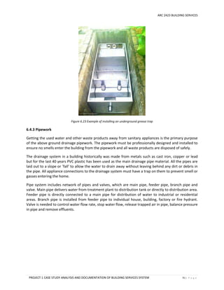 ARC 2423 BUILDING SERVICES
PROJECT 1 CASE STUDY ANALYSIS AND DOCUMENTATION OF BUILDING SERVICES SYSTEM 75 | P a g e
Figure 6.23 Example of installing an underground grease trap
6.4.3 Pipework
Getting the used water and other waste products away from sanitary appliances is the primary purpose
of the above ground drainage pipework. The pipework must be professionally designed and installed to
ensure no smells enter the building from the pipework and all waste products are disposed of safely.
The drainage system in a building historically was made from metals such as cast iron, copper or lead
but for the last 40 years PVC plastic has been used as the main drainage pipe material. All the pipes are
laid out to a slope or ‘fall’ to allow the water to drain away without leaving behind any dirt or debris in
the pipe. All appliance connections to the drainage system must have a trap on them to prevent smell or
gasses entering the home.
Pipe system includes network of pipes and valves, which are main pipe, feeder pipe, branch pipe and
valve. Main pipe delivers water from treatment plant to distribution tank or directly to distribution area.
Feeder pipe is directly connected to a main pipe for distribution of water to industrial or residential
areas. Branch pipe is installed from feeder pipe to individual house, building, factory or fire hydrant.
Valve is needed to control water flow rate, stop water flow, release trapped air in pipe, balance pressure
in pipe and remove effluents.
 