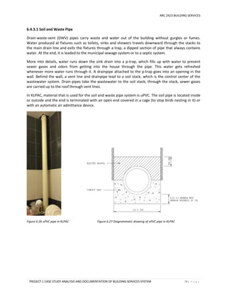 ARC 2423 BUILDING SERVICES
PROJECT 1 CASE STUDY ANALYSIS AND DOCUMENTATION OF BUILDING SERVICES SYSTEM 77 | P a g e
6.4.3.1 Soil and Waste Pipe
Drain-waste-vent (DWV) pipes carry waste and water out of the building without gurgles or fumes.
Water produced at fixtures such as toilets, sinks and showers travels downward through the stacks to
the main drain line and exits the fixtures through a trap, a dipped section of pipe that always contains
water. At the end, it is leaded to the municipal sewage system or to a septic system.
More into details, water runs down the sink drain into a p-trap, which fills up with water to prevent
sewer gases and odors from getting into the house through the pipe. This water gets refreshed
whenever more water runs through it. A drainpipe attached to the p-trap goes into an opening in the
wall. Behind the wall, a vent line and drainpipe lead to a soil stack, which is the control center of the
wastewater system. Drain pipes take the wastewater to the soil stack; through the stack, sewer gases
are carried up to the roof through vent lines.
In KLPAC, material that is used for the soil and waste pipe system is uPVC. The soil pipe is located inside
or outside and the end is terminated with an open end covered in a cage (to stop birds nesting in it) or
with an automatic air admittance device.
Figure 6.26 uPVC pipe in KLPAC Figure 6.27 Diagrammatic drawing of uPVC pipe in KLPAC
 