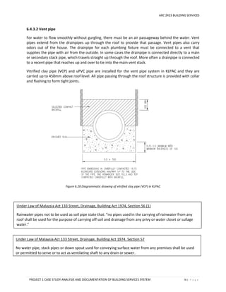 ARC 2423 BUILDING SERVICES
PROJECT 1 CASE STUDY ANALYSIS AND DOCUMENTATION OF BUILDING SERVICES SYSTEM 78 | P a g e
6.4.3.2 Vent pipe
For water to flow smoothly without gurgling, there must be an air passageway behind the water. Vent
pipes extend from the drainpipes up through the roof to provide that passage. Vent pipes also carry
odors out of the house. The drainpipe for each plumbing fixture must be connected to a vent that
supplies the pipe with air from the outside. In some cases the drainpipe is connected directly to a main
or secondary stack pipe, which travels straight up through the roof. More often a drainpipe is connected
to a recent pipe that reaches up and over to tie into the main vent stack.
Vitrified clay pipe (VCP) and uPVC pipe are installed for the vent pipe system in KLPAC and they are
carried up to 450mm above roof level. All pipe passing through the roof structure is provided with collar
and flashing to form tight joints.
Figure 6.28 Diagrammatic drawing of vitrified clay pipe (VCP) in KLPAC
Under Law of Malaysia Act 133 Street, Drainage, Building Act 1974, Section 56 (1)
Rainwater pipes not to be used as soil pipe state that: “no pipes used in the carrying of rainwater from any
roof shall be used for the purpose of carrying off soil and drainage from any privy or water closet or sullage
water.”
Under Law of Malaysia Act 133 Street, Drainage, Building Act 1974. Section 57
No water pipe, stack pipes or down spout used for conveying surface water from any premises shall be used
or permitted to serve or to act as ventilating shaft to any drain or sewer.
 