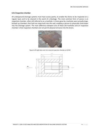 ARC 2423 BUILDING SERVICES
PROJECT 1 CASE STUDY ANALYSIS AND DOCUMENTATION OF BUILDING SERVICES SYSTEM 79 | P a g e
6.4.4 Inspection chamber
All underground drainage systems must have access points, to enable the drains to be inspected on a
regular basis and to be cleaned in the event of a blockage. The most common form of access is an
inspection chamber, often still referred to as a manhole. In times gone by, manholes were actually large,
bricked up chambers that had iron steps built into the wall, enabling a person to physically climb down
into the drainage system. The main difference between one of these old manholes and an inspection
chamber is that inspection chambers do not permit physical entrance into the drains.
Figure 6.29 Light duty cast iron covered inspection chamber at KLPAC
 