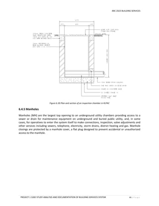 ARC 2423 BUILDING SERVICES
PROJECT 1 CASE STUDY ANALYSIS AND DOCUMENTATION OF BUILDING SERVICES SYSTEM 80 | P a g e
Figure 6.30 Plan and section of an inspection chamber in KLPAC
6.4.5 Manholes
Manholes (MH) are the largest top opening to an underground utility chambers providing access to a
sewer or drain for maintenance equipment on underground and buried public utility, and, in some
cases, for operatives to enter the system itself to make connections, inspection, valve adjustments and
other services including sewers, telephone, electricity, storm drains, district heating and gas. Manhole
closings are protected by a manhole cover, a flat plug designed to prevent accidental or unauthorized
access to the manhole.
 