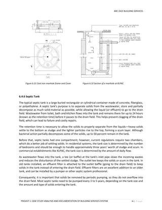 ARC 2423 BUILDING SERVICES
PROJECT 1 CASE STUDY ANALYSIS AND DOCUMENTATION OF BUILDING SERVICES SYSTEM 81 | P a g e
Figure 6.31 Cast iron manhole frame and Cover Figure 6.32 Section of a manhole at KLPAC
6.4.6 Septic Tank
The typical septic tank is a large buried rectangular or cylindrical container made of concrete, fiberglass,
or polyethylene. A septic tank's purpose is to separate solids from the wastewater, store and partially
decompose as much solid material as possible, while allowing the liquid (or effluent) to go to the drain
field. Wastewater from toilet, bath and kitchen flows into the tank and remains there for up to 24 hours
(known as the retention time) before it passes to the drain field. This helps prevent clogging of the drain
field, which can lead to failure and costly repairs.
The retention time is necessary to allow the solids to properly separate from the liquids—heavy solids
settle to the bottom as sludge and the lighter particles rise to the top, forming a scum layer. Although
bacterial action partially decomposes some of the solids, up to 50 percent remain in the tank.
Before that, septic tanks had one compartment; however, current regulations require two chambers,
which do a better job of settling solids. In residential systems, the tank size is determined by the number
of bedrooms and should be enough to handle approximately three years’ worth of sludge and scum. In
commercial establishments like KLPAC, the tank size is determined by the amount of daily flow.
As wastewater flows into the tank, a tee (or baffle) at the tank's inlet pipe slows the incoming wastes
and reduces the disturbance of the settled sludge. The outlet tee keeps the solids or scum in the tank. In
old tanks installed, an effluent filter is attached to the outlet baffle (going to the drain field) to keep
solids in the tank instead of entering the drain field. Effluent filters are an excellent addition to an older
tank, and can be installed by a pumper or other septic system professional.
Consequently, it is important that solids be removed by periodic pumping, so they do not overflow into
the drain field. Most septic tanks need to be pumped every 3 to 5 years, depending on the tank size and
the amount and type of solids entering the tank.
 