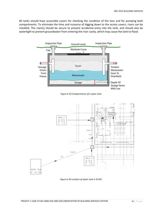 ARC 2423 BUILDING SERVICES
PROJECT 1 CASE STUDY ANALYSIS AND DOCUMENTATION OF BUILDING SERVICES SYSTEM 82 | P a g e
All tanks should have accessible covers for checking the condition of the tees and for pumping both
compartments. To eliminate the time and nuisance of digging down to the access covers, risers can be
installed. The riser(s) should be secure to prevent accidental entry into the tank, and should also be
watertight to prevent groundwater from entering the riser cavity, which may cause the tank to flood.
Figure 6.33 Compartments of a septic tank
Figure 6.34 Location of septic tank in KLPAC
 