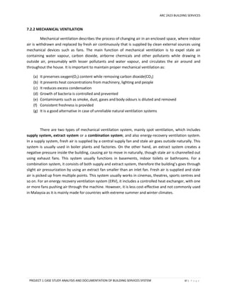 ARC 2423 BUILDING SERVICES
PROJECT 1 CASE STUDY ANALYSIS AND DOCUMENTATION OF BUILDING SERVICES SYSTEM 87 | P a g e
7.2.2 MECHANICAL VENTILATION
Mechanical ventilation describes the process of changing air in an enclosed space, where indoor
air is withdrawn and replaced by fresh air continuously that is supplied by clean external sources using
mechanical devices such as fans. The main function of mechanical ventilation is to expel stale air
containing water vapour, carbon dioxide, airborne chemicals and other pollutants while drawing in
outside air, presumably with lesser pollutants and water vapour, and circulates the air around and
throughout the house. It is important to maintain proper mechanical ventilation as:
(a) It preserves oxygen(O2) content while removing carbon dioxide(CO2)
(b) It prevents heat concentrations from machinery, lighting and people
(c) It reduces excess condensation
(d) Growth of bacteria is controlled and prevented
(e) Contaminants such as smoke, dust, gases and body odours is diluted and removed
(f) Consistent freshness is provided
(g) It is a good alternative in case of unreliable natural ventilation systems
There are two types of mechanical ventilation system, mainly spot ventilation, which includes
supply system, extract system or a combination system; and also energy-recovery ventilation system.
In a supply system, fresh air is supplied by a central supply fan and stale air goes outside naturally. This
system is usually used in boiler plants and factories. On the other hand, an extract system creates a
negative pressure inside the building, causing air to move in naturally, though stale air is channelled out
using exhaust fans. This system usually functions in basements, indoor toilets or bathrooms. For a
combination system, it consists of both supply and extract system, therefore the building’s goes through
slight air pressurization by using an extract fan smaller than an inlet fan. Fresh air is supplied and stale
air is picked up from multiple points. This system usually works in cinemas, theatres, sports centres and
so on. For an energy recovery ventilation system (ERV), it includes a controlled heat exchanger, with one
or more fans pushing air through the machine. However, it is less cost-effective and not commonly used
in Malaysia as it is mainly made for countries with extreme summer and winter climates.
 