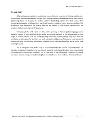 ARC 2423 BUILDING SERVICES
PROJECT 1 CASE STUDY ANALYSIS AND DOCUMENTATION OF BUILDING SERVICES SYSTEM 88 | P a g e
7.3 CASE STUDY
KLPac utilizes a centralized air-conditioning system for its air cycle due to the large building size.
The system is appropriate and highly efficient since for large spaces that need high cooling loads such as
performing stages and theatres. The system works by distributing cool air via a duct system, then
through a complex plan of diffusers from specific Air Handling Unit (AHU) rooms within the building. The
quantity of AHUs depends on the built-up area and the number of users as well. Fan Coil Units are
smaller units that act similarly to AHU systems.
In this case, KLPac holds a total of 5 AHU, with 4 operating at the main performing stage due to
its dense number of users and large scaled space, and 1 more operating at the secondary performing
stage. In addition, several FCUs are found operating around the building, though they focus more on
ventilating smaller spaces for activities and work such as the lobby area, office, conference rooms and
studios and so on. The system is controlled in a specific control room and everything will be routed back
to a single device.
For its refrigerant cycle, KLPac uses an air-cooled chilled water system. Air-cooled chillers are
intended for outdoor installation and operation. It is directly cooled by ambient air being mechanically
circulated directly through the condenser coil to expel heat to the atmosphere. Therefore, no cooling
towers are present as its purpose of exerting heat has already been done inside the chiller’s condenser.
 