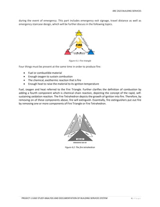 ARC 2423 BUILDING SERVICES
PROJECT 1 CASE STUDY ANALYSIS AND DOCUMENTATION OF BUILDING SERVICES SYSTEM 9 | P a g e
during the event of emergency. This part includes emergency exit signage, travel distance as well as
emergency staircase design, which will be further discuss in the following topics.
Figure 4.1: Fire triangle
Four things must be present at the same time in order to produce fire:
 Fuel or combustible material
 Enough oxygen to sustain combustion
 The chemical, exothermic reaction that is fire
 Enough heat to raise the material to its ignition temperature
Fuel, oxygen and heat referred to the Fire Triangle. Further clarifies the definition of combustion by
adding a fourth component which is chemical chain reaction, depicting the concept of the rapid, self-
sustaining oxidation reaction. The Fire Tetrahedron depicts the growth of ignition into fire. Therefore, by
removing on of these components above, fire will extinguish. Essentially, fire extinguishers put out fire
by removing one or more components of Fire Triangle or Fire Tetrahedron.
Figure 4.2: The fire tetrahedron
 