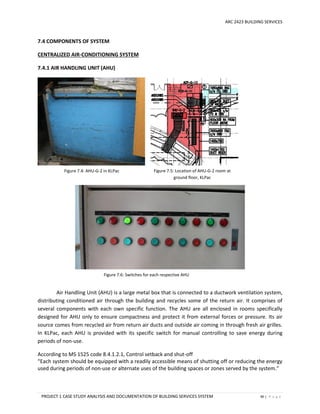 ARC 2423 BUILDING SERVICES
PROJECT 1 CASE STUDY ANALYSIS AND DOCUMENTATION OF BUILDING SERVICES SYSTEM 90 | P a g e
Figure 7.4: AHU-G-2 in KLPac Figure 7.5: Location of AHU-G-2 room at
ground floor, KLPac
Figure 7.6: Switches for each respective AHU
7.4 COMPONENTS OF SYSTEM
CENTRALIZED AIR-CONDITIONING SYSTEM
7.4.1 AIR HANDLING UNIT (AHU)
Air Handling Unit (AHU) is a large metal box that is connected to a ductwork ventilation system,
distributing conditioned air through the building and recycles some of the return air. It comprises of
several components with each own specific function. The AHU are all enclosed in rooms specifically
designed for AHU only to ensure compactness and protect it from external forces or pressure. Its air
source comes from recycled air from return air ducts and outside air coming in through fresh air grilles.
In KLPac, each AHU is provided with its specific switch for manual controlling to save energy during
periods of non-use.
According to MS 1525 code 8.4.1.2.1, Control setback and shut-off
“Each system should be equipped with a readily accessible means of shutting off or reducing the energy
used during periods of non-use or alternate uses of the building spaces or zones served by the system.”
 