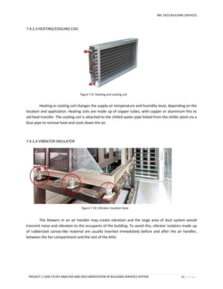 ARC 2423 BUILDING SERVICES
PROJECT 1 CASE STUDY ANALYSIS AND DOCUMENTATION OF BUILDING SERVICES SYSTEM 92 | P a g e
Figure 7.10: Vibrator insulator base
Figure 7.9: Heating and cooling coil
7.4.1.3 HEATING/COOLING COIL
Heating or cooling coil changes the supply air temperature and humidity level, depending on the
location and application. Heating coils are made up of copper tubes, with copper or aluminium fins to
aid heat transfer. The cooling coil is attached to the chilled water pipe linked from the chiller plant via a
blue pipe to remove heat and cools down the air.
7.4.1.4 VIBRATOR INSULATOR
The blowers in an air handler may create vibration and the large area of duct system would
transmit noise and vibration to the occupants of the building. To avoid this, vibrator isolators made up
of rubberized canvas-like material are usually inserted immediately before and after the air handler,
between the fan compartment and the rest of the AHU.
 