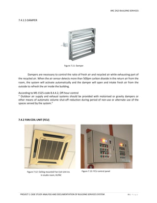 ARC 2423 BUILDING SERVICES
PROJECT 1 CASE STUDY ANALYSIS AND DOCUMENTATION OF BUILDING SERVICES SYSTEM 93 | P a g e
Figure 7.12: Ceiling mounted Fan Coil Unit installed
in studio room, KLPAC
Figure 7.13: FCU control panel
Figure 7.11: Damper
7.4.1.5 DAMPER
Dampers are necessary to control the ratio of fresh air and recycled air while exhausting part of
the recycled air. When the air sensor detects more than 500pm carbon dioxide in the return air from the
room, the system will activate automatically and the damper will open and intake fresh air from the
outside to refresh the air inside the building.
According to MS 1525 code 8.4.4.2, Off-hour control
“ Outdoor air supply and exhaust systems should be provided with motorised or gravity dampers or
other means of automatic volume shut-off reduction during period of non-use or alternate use of the
spaces served by the system.”
7.4.2 FAN COIL UNIT (FCU)
 