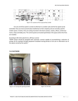 ARC 2423 BUILDING SERVICES
PROJECT 1 CASE STUDY ANALYSIS AND DOCUMENTATION OF BUILDING SERVICES SYSTEM 94 | P a g e
Figure 7.14: Locations of FCU at ground floor, KLPAC
Figure 7.15: Ducting with opening provided Figure 7.16: Air duct
Fan coil unit (FCU) system is similar to AHU but in a smaller scale and the fan speed can be
controlled. FCUs are more economically installed due to their simplicity and are normally used for
smaller spaces. In KLPac, FCUs are ceiling mounted in the bistro and bar, studios, offices, conference
rooms, shops and lobby area. The control panels are located specifically in the spaces where the FCUs
are installed.
According to MS 1525 code 8.4.4.1, Off-hour control
“ACMV system should be equipped with automatic controls capable of accomplishing a reduction of
energy use for example through equipment shutdown during periods of non-use or alternative use of
the spaces served by the system.”
7.4.3 DUCTWORK
 