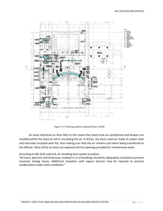 ARC 2423 BUILDING SERVICES
PROJECT 1 CASE STUDY ANALYSIS AND DOCUMENTATION OF BUILDING SERVICES SYSTEM 95 | P a g e
Figure 7.17: Ducting systems at ground floor, KLPAC
Air ducts distribute air from AHU to the rooms that need to be air-conditioned and blowers are
installed within the ducts to aid in circulating the air. In KLPac, the ducts used are made of carbon steel
and internally insulated with foil, thus making sure that the air remains cool when being transferred to
the diffuser. Most of the air ducts are exposed and has openings provided for maintenance work.
According to MS 1525 code 8.6, Air handling duct system insulation
“All ducts, plenums and enclosures installed in or on buildings should be adequately insulated to prevent
excessive energy losses. Additional insulation with vapour barriers may be required to prevent
condensation under some conditions.”
 