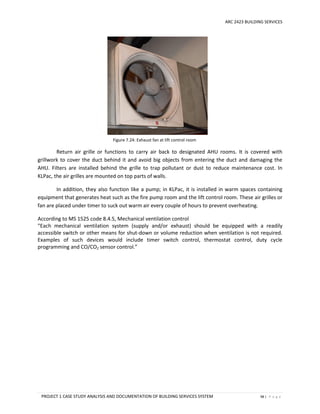 ARC 2423 BUILDING SERVICES
PROJECT 1 CASE STUDY ANALYSIS AND DOCUMENTATION OF BUILDING SERVICES SYSTEM 98 | P a g e
Figure 7.24: Exhaust fan at lift control room
Return air grille or functions to carry air back to designated AHU rooms. It is covered with
grillwork to cover the duct behind it and avoid big objects from entering the duct and damaging the
AHU. Filters are installed behind the grille to trap pollutant or dust to reduce maintenance cost. In
KLPac, the air grilles are mounted on top parts of walls.
In addition, they also function like a pump; in KLPac, it is installed in warm spaces containing
equipment that generates heat such as the fire pump room and the lift control room. These air grilles or
fan are placed under timer to suck out warm air every couple of hours to prevent overheating.
According to MS 1525 code 8.4.5, Mechanical ventilation control
“Each mechanical ventilation system (supply and/or exhaust) should be equipped with a readily
accessible switch or other means for shut-down or volume reduction when ventilation is not required.
Examples of such devices would include timer switch control, thermostat control, duty cycle
programming and CO/CO2 sensor control.”
 