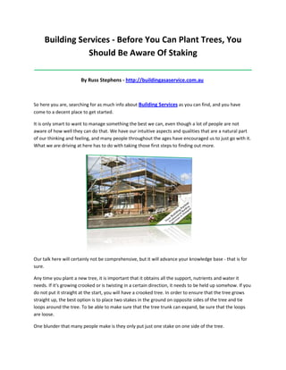 Building Services - Before You Can Plant Trees, You
                Should Be Aware Of Staking
_____________________________________________________________________________________

                       By Russ Stephens - http://buildingasaservice.com.au



So here you are, searching for as much info about Building Services as you can find, and you have
come to a decent place to get started.

It is only smart to want to manage something the best we can, even though a lot of people are not
aware of how well they can do that. We have our intuitive aspects and qualities that are a natural part
of our thinking and feeling, and many people throughout the ages have encouraged us to just go with it.
What we are driving at here has to do with taking those first steps to finding out more.




Our talk here will certainly not be comprehensive, but it will advance your knowledge base - that is for
sure.

Any time you plant a new tree, it is important that it obtains all the support, nutrients and water it
needs. If it's growing crooked or is twisting in a certain direction, it needs to be held up somehow. If you
do not put it straight at the start, you will have a crooked tree. In order to ensure that the tree grows
straight up, the best option is to place two stakes in the ground on opposite sides of the tree and tie
loops around the tree. To be able to make sure that the tree trunk can expand, be sure that the loops
are loose.

One blunder that many people make is they only put just one stake on one side of the tree.
 