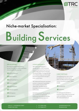 PROFESSIONAL/TECHNICAL




Niche-market Specialisation:


Building Services

SPECIALISATIONS                                A FOCUS ON QUALITY
TRC Professional/Technical's Building          TRC Professional/Technical is a
Services Team has a successful track history   specialist division of TRC Group that
of recruiting the following roles:             focuses on the Engineering, Resources,
                                               Construction, and Property industries.
    Electrical Engineers                       The division is able to manage any scale
                                                                                          CLIENT PORTFOLIO
                                               of recruitment assignment; from single
    Design Engineers                           permanent appointments through to          The Building Services Team is known
                                               entire contract teams.                     for working with a broad range of
    Mechnical Engineers                                                                   clients and offers both permanent and
                                               TRC Professional/Technical's core brand    contract recruitment services. Clients
    Process Engineers                          promise is comprised of unparalleled       include:
                                               service quality, long-term client
    Project Engineers                          relationships, specialist industry             Consultancies
                                               knowledge and networks of industry
    Hydraulic Engineers                        professionals.                                 Contractors


    ESD Engineers                              The Building Services Team focuses on      The team’s growing clientele is a
                                               the recruitment of experienced             testament to the quality of service and
    Fire Engineers                             professionals who work and specialise      market specialisation delivered by
                                               in the Building Services industry in       TRC Professional/Technical.
                                               Australasia.




  LEVEL 15, 1 CASTLEREAGH STREET                       T      +61 2 8346 6700                  INFO@TRCGROUP.COM
  SYDNEY NSW 2000                                      F      +61 2 8346 6777                  TRCGROUP.COM
 