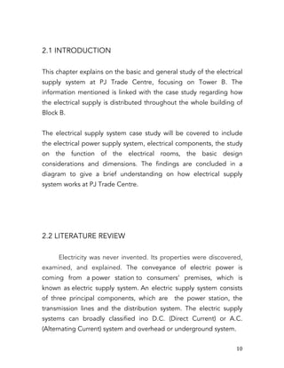   10	
  
2.1 INTRODUCTION
This chapter explains on the basic and general study of the electrical
supply system at PJ Trade Centre, focusing on Tower B. The
information mentioned is linked with the case study regarding how
the electrical supply is distributed throughout the whole building of
Block B.
The electrical supply system case study will be covered to include
the electrical power supply system, electrical components, the study
on the function of the electrical rooms, the basic design
considerations and dimensions. The findings are concluded in a
diagram to give a brief understanding on how electrical supply
system works at PJ Trade Centre.
2.2 LITERATURE REVIEW
Electricity was never invented. Its properties were discovered,
examined, and explained. The conveyance of electric power is
coming from a power station to consumers’ premises, which is
known as electric supply system. An electric supply system consists
of three principal components, which are the power station, the
transmission lines and the distribution system. The electric supply
systems can broadly classified ino D.C. (Direct Current) or A.C.
(Alternating Current) system and overhead or underground system.
 