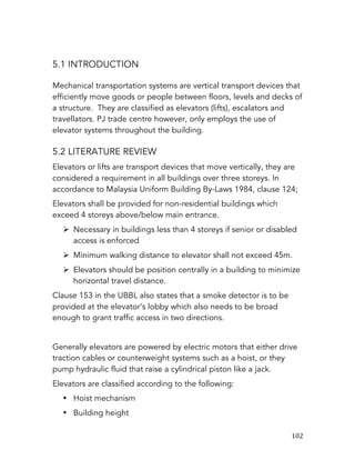   102	
  
5.1 INTRODUCTION
Mechanical transportation systems are vertical transport devices that
efficiently move goods or people between floors, levels and decks of
a structure. They are classified as elevators (lifts), escalators and
travellators. PJ trade centre however, only employs the use of
elevator systems throughout the building.
5.2 LITERATURE REVIEW
Elevators or lifts are transport devices that move vertically, they are
considered a requirement in all buildings over three storeys. In
accordance to Malaysia Uniform Building By-Laws 1984, clause 124;
Elevators shall be provided for non-residential buildings which
exceed 4 storeys above/below main entrance.
Ø Necessary in buildings less than 4 storeys if senior or disabled
access is enforced
Ø Minimum walking distance to elevator shall not exceed 45m.
Ø Elevators should be position centrally in a building to minimize
horizontal travel distance.
Clause 153 in the UBBL also states that a smoke detector is to be
provided at the elevator’s lobby which also needs to be broad
enough to grant traffic access in two directions.
Generally elevators are powered by electric motors that either drive
traction cables or counterweight systems such as a hoist, or they
pump hydraulic fluid that raise a cylindrical piston like a jack.
Elevators are classified according to the following:
• Hoist mechanism
• Building height
 