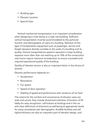  103	
  
• Building type
• Elevator Location
• Special Uses
Vertical mechanical transportation is an important consideration
when designing a multi-storey or a high rise building. Sufficient
vertical transportation must be accommodated to the particular
function and demographic of users of a building. Selection of the
type of transportation equipment such as passenger, service and
freight elevators directly correlate to the scale of a building and its
quality. Vertical transportations systems represent a major building
expense more often than not reaching up to 10% of the construction
cost hence require intensive consideration to ensure successful and
required operational quality of the building.
Quality of elevator service is also an important factor in the choice of
tenants.
Elevator performance depends on :
• Acceleration
• Retardation
• Car speed
• Speed of door operation
• Stability of speed and performance with variations of car load
The criteria for the comfort and convenience of elevator users are
wide and varied, they include directional indication of location of lift
lobby for easy recognition, call buttons at landings and in the car
with clear definitions of directions as well being at appropriate levels
for every considered user demographic. Audible facilities and call
lights/indicators are also an important part of elevator design, and
 