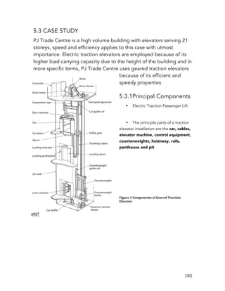   105	
  
5.3 CASE STUDY
PJ Trade Centre is a high volume building with elevators serving 21
storeys, speed and efficiency applies to this case with utmost
importance. Electric traction elevators are employed because of its
higher load carrying capacity due to the height of the building and in
more specific terms, PJ Trade Centre uses geared traction elevators
because of its efficient and
speedy properties.
5.3.1Principal Components
§ Electric Traction Passenger Lift
• The principle parts of a traction
elevator installation are the car, cables,
elevator machine, control equipment,
counterweights, hoistway, rails,
penthouse and pit.
Figure	
  1	
  Components	
  of	
  Geared	
  Traction	
  
Elevator
 