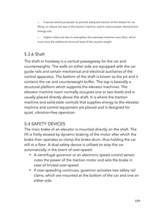   109	
  
o It serves several purposes: to provide adequate traction at the sheave for car
lifting, to reduce the size of the traction machine, and to reduce power demand and
energy cost.
o Higher initial cost due to strengthen the overhead machine room floor, which
must carry the additional structural load of the counter weight.
5.3.6 Shaft
The shaft or hoistway is a vertical passageway for the car and
counterweights. The walls on either side are equipped with the car
guide rails and certain mechanical and electrical auxiliaries of the
control apparatus. The bottom of the shaft is known as the pit and it
contains the car and counterweight buffer. The top is basically a
structural platform which supports the elevator machines. The
elevator machine room normally occupies one or two levels and is
usually placed directly above the shaft. It is where the traction
machine and solid-state controls that supplies energy to the elevator
machine and control equipment are placed and is designed for
quiet, vibration-free operation.
5.4 SAFETY DEVICES
The main brake of an elevator is mounted directly on the shaft. The
lift is firstly slowed by dynamic braking of the motor after which the
brake then operates to clamp the brake drum, thus holding the car
still at a floor. A dual safety device is utilized to stop the car
automatically in the event of over-speed:
• A centrifugal governor or an electronic speed control sensor
cutes the power of the traction motor and sets the brake in
case of limited over-speed.
• If over-speeding continues, governor activates two safety rail
clams, which are mounted at the bottom of the car and one on
either side.
 