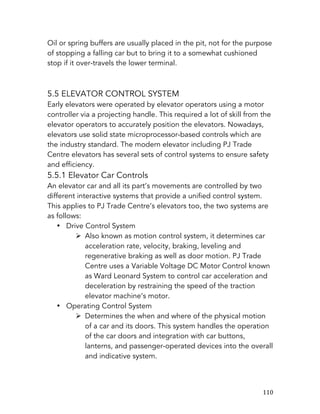   110	
  
Oil or spring buffers are usually placed in the pit, not for the purpose
of stopping a falling car but to bring it to a somewhat cushioned
stop if it over-travels the lower terminal.
5.5 ELEVATOR CONTROL SYSTEM
Early elevators were operated by elevator operators using a motor
controller via a projecting handle. This required a lot of skill from the
elevator operators to accurately position the elevators. Nowadays,
elevators use solid state microprocessor-based controls which are
the industry standard. The modern elevator including PJ Trade
Centre elevators has several sets of control systems to ensure safety
and efficiency.
5.5.1 Elevator Car Controls
An elevator car and all its part’s movements are controlled by two
different interactive systems that provide a unified control system.
This applies to PJ Trade Centre’s elevators too, the two systems are
as follows:
• Drive Control System
Ø Also known as motion control system, it determines car
acceleration rate, velocity, braking, leveling and
regenerative braking as well as door motion. PJ Trade
Centre uses a Variable Voltage DC Motor Control known
as Ward Leonard System to control car acceleration and
deceleration by restraining the speed of the traction
elevator machine’s motor.
• Operating Control System
Ø Determines the when and where of the physical motion
of a car and its doors. This system handles the operation
of the car doors and integration with car buttons,
lanterns, and passenger-operated devices into the overall
and indicative system.
 