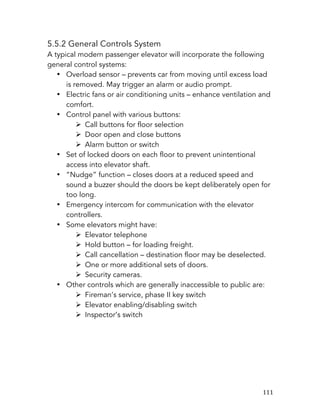   111	
  
5.5.2 General Controls System
A typical modern passenger elevator will incorporate the following
general control systems:
• Overload sensor – prevents car from moving until excess load
is removed. May trigger an alarm or audio prompt.
• Electric fans or air conditioning units – enhance ventilation and
comfort.
• Control panel with various buttons:
Ø Call buttons for floor selection
Ø Door open and close buttons
Ø Alarm button or switch
• Set of locked doors on each floor to prevent unintentional
access into elevator shaft.
• “Nudge” function – closes doors at a reduced speed and
sound a buzzer should the doors be kept deliberately open for
too long.
• Emergency intercom for communication with the elevator
controllers.
• Some elevators might have:
Ø Elevator telephone
Ø Hold button – for loading freight.
Ø Call cancellation – destination floor may be deselected.
Ø One or more additional sets of doors.
Ø Security cameras.
• Other controls which are generally inaccessible to public are:
Ø Fireman’s service, phase II key switch
Ø Elevator enabling/disabling switch
Ø Inspector’s switch
 