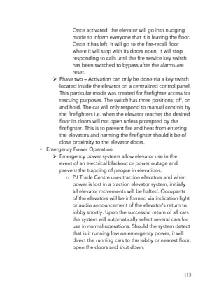   113	
  
Once activated, the elevator will go into nudging
mode to inform everyone that it is leaving the floor.
Once it has left, it will go to the fire-recall floor
where it will stop with its doors open. It will stop
responding to calls until the fire service key switch
has been switched to bypass after the alarms are
reset.
Ø Phase two – Activation can only be done via a key switch
located inside the elevator on a centralized control panel.
This particular mode was created for firefighter access for
rescuing purposes. The switch has three positions; off, on
and hold. The car will only respond to manual controls by
the firefighters i.e. when the elevator reaches the desired
floor its doors will not open unless prompted by the
firefighter. This is to prevent fire and heat from entering
the elevators and harming the firefighter should it be of
close proximity to the elevator doors.
• Emergency Power Operation
Ø Emergency power systems allow elevator use in the
event of an electrical blackout or power outage and
prevent the trapping of people in elevations.
o PJ Trade Centre uses traction elevators and when
power is lost in a traction elevator system, initially
all elevator movements will be halted. Occupants
of the elevators will be informed via indication light
or audio announcement of the elevator’s return to
lobby shortly. Upon the successful return of all cars
the system will automatically select several cars for
use in normal operations. Should the system detect
that is it running low on emergency power, it will
direct the running cars to the lobby or nearest floor,
open the doors and shut down.
 