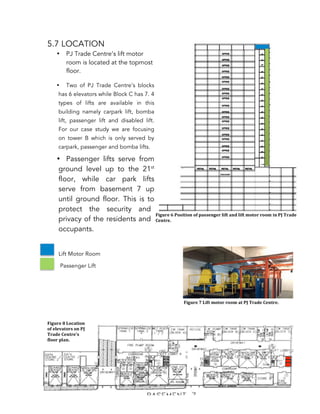   114	
  
5.7 LOCATION
• PJ Trade Centre’s lift motor
room is located at the topmost
floor.
• Two of PJ Trade Centre’s blocks
has 6 elevators while Block C has 7. 4
types of lifts are available in this
building namely carpark lift, bomba
lift, passenger lift and disabled lift.
For our case study we are focusing
on tower B which is only served by
carpark, passenger and bomba lifts.
• Passenger lifts serve from
ground level up to the 21st
floor, while car park lifts
serve from basement 7 up
until ground floor. This is to
protect the security and
privacy of the residents and
occupants.
Lift Motor Room
Passenger Lift
5.8 UBBL
Malaysia Uniform Building By-Laws, clause 151 states that;
Figure	
  6	
  Position	
  of	
  passenger	
  lift	
  and	
  lift	
  motor	
  room	
  in	
  PJ	
  Trade	
  
Centre.	
  
Figure	
  7	
  Lift	
  motor	
  room	
  at	
  PJ	
  Trade	
  Centre.
Figure	
  8	
  Location	
  
of	
  elevators	
  on	
  PJ	
  
Trade	
  Centre's	
  
floor	
  plan.
 