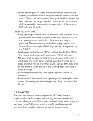   115	
  
• Where openings to lift shafts are not connected to protected
lobbies, such lift shafts shall be provided with vents of not less
than 0.09sqm per lift located at the top of the shaft. Where the
vent does not discharge directly to the open air the lift shafts
shall be vented to the exterior through a duct of the required
FRP as for the lift shafts.
Clause 152 states that:
• Every opening in a lift shaft or lift entrance shall not open into a
protected lobby unless other suitable means of protection to
the opening to the satisfaction of the local authority is
provided. These requirements shall not apply to open type
industrial and other special buildings as may be approved by
the D.G.F.S.
• Landing doors shall have a FRP of not less than half the FRP of
the hoist way structure with a minimum FRP of half hour.
• No glass shall be used for in landing doors except for vsion in
which case any vision panel shall be glazed with wired safety
glass, and shall not be more than 0.0161sqm and the total area
of one or more vision panels in any landing door shall not be
more than sqm.
• Each clear panel opening shall reject a sphere 150mm in
diameter.
• Provision shall be made for the opening of all landing doors by
means of an emergency key irrespective of the position of the
lift car.
5.9 ANALYSIS
The mechanical transportation system in PJ Trade Centre is
applicable for the function of the building as a semi residential,
commercial centre and office spaces. It is well designed to adapt and
suit its occupant’s lifestyle, needs and safety and is projected
accordingly to provide optimum service to the occupants.
 