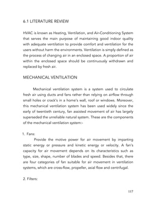   117	
  
6.1 LITERATURE REVIEW
HVAC is known as Heating, Ventilation, and Air-Conditioning System
that serves the main purpose of maintaining good indoor quality
with adequate ventilation to provide comfort and ventilation for the
users without harm the environments. Ventilation is simply defined as
the process of changing air in an enclosed space. A proportion of air
within the enclosed space should be continuously withdrawn and
replaced by fresh air.
MECHANICAL VENTILATION
Mechanical ventilation system is a system used to circulate
fresh air using ducts and fans rather than relying on airflow through
small holes or crack’s in a home’s wall, roof or windows. Moreover,
this mechanical ventilation system has been used widely since the
early of twentieth century, fan assisted movement of air has largely
superseded the unreliable natural system. These are the components
of the mechanical ventilation system:-
1. Fans:
Provide the motive power for air movement by imparting
static energy or pressure and kinetic energy or velocity. A fan’s
capacity for air movement depends on its characteristics such as
type, size, shape, number of blades and speed. Besides that, there
are four categories of fan suitable for air movement in ventilation
systems, which are cross-flow, propeller, axial flow and centrifugal.
2. Filters:
 