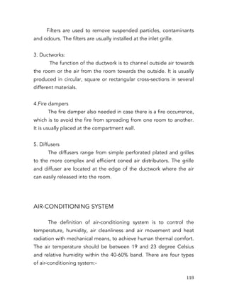   118	
  
Filters are used to remove suspended particles, contaminants
and odours. The filters are usually installed at the inlet grille.
3. Ductworks:
The function of the ductwork is to channel outside air towards
the room or the air from the room towards the outside. It is usually
produced in circular, square or rectangular cross-sections in several
different materials.
4.Fire dampers
The fire damper also needed in case there is a fire occurrence,
which is to avoid the fire from spreading from one room to another.
It is usually placed at the compartment wall.
5. Diffusers
The diffusers range from simple perforated plated and grilles
to the more complex and efficient coned air distributors. The grille
and diffuser are located at the edge of the ductwork where the air
can easily released into the room.
AIR-CONDITIONING SYSTEM
The definition of air-conditioning system is to control the
temperature, humidity, air cleanliness and air movement and heat
radiation with mechanical means, to achieve human thermal comfort.
The air temperature should be between 19 and 23 degree Celsius
and relative humidity within the 40-60% band. There are four types
of air-conditioning system:-
 