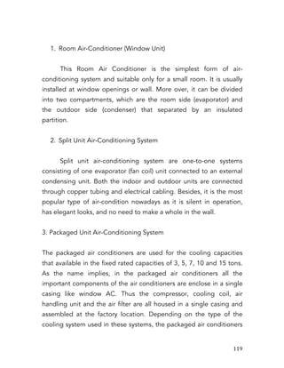   119	
  
1. Room Air-Conditioner (Window Unit)
This Room Air Conditioner is the simplest form of air-
conditioning system and suitable only for a small room. It is usually
installed at window openings or wall. More over, it can be divided
into two compartments, which are the room side (evaporator) and
the outdoor side (condenser) that separated by an insulated
partition.
2. Split Unit Air-Conditioning System
Split unit air-conditioning system are one-to-one systems
consisting of one evaporator (fan coil) unit connected to an external
condensing unit. Both the indoor and outdoor units are connected
through copper tubing and electrical cabling. Besides, it is the most
popular type of air-condition nowadays as it is silent in operation,
has elegant looks, and no need to make a whole in the wall.
3. Packaged Unit Air-Conditioning System
The packaged air conditioners are used for the cooling capacities
that available in the fixed rated capacities of 3, 5, 7, 10 and 15 tons.
As the name implies, in the packaged air conditioners all the
important components of the air conditioners are enclose in a single
casing like window AC. Thus the compressor, cooling coil, air
handling unit and the air filter are all housed in a single casing and
assembled at the factory location. Depending on the type of the
cooling system used in these systems, the packaged air conditioners
 