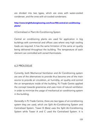   120	
  
are divided into two types, which are ones with water-cooled
condenser, and the ones with air-cooled condensers.
http://www.brighthubengineering.com/hvac/906-central-air-conditioning-
plants/
4.Centralized or Plant Air-Conditioning System
Central air conditioning plants are used for application in big
buildings with commercial and offices uses where very high cooling
loads are required. It has the same limitation of the same air quality
being delivered throughout the building. The temperature of each
element can controlled with zoned thermostats.
6.2 PROLOGUE
Currently, both Mechanical Ventilation and Air Conditioning system
are one of the alternatives to provide thus become one of the main
source to provide air circulation, air humidity, air quality and control
the air temperature inside of the building. PJ Trade Centre applied
the concept towards greeneries and uses more of natural ventilation
in order to minimize the usage of mechanical air conditioning system
in the building.
Generally in PJ Trade Centre, there are two types of air-conditioning
system they are used, which are Split Air-Conditioning System and
Centralized System. Tower B (Bata) uses the Split Air-Conditioning
System while Tower A and C used the Centralized System. It is
 