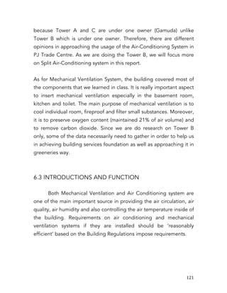   121	
  
because Tower A and C are under one owner (Gamuda) unlike
Tower B which is under one owner. Therefore, there are different
opinions in approaching the usage of the Air-Conditioning System in
PJ Trade Centre. As we are doing the Tower B, we will focus more
on Split Air-Conditioning system in this report.
As for Mechanical Ventilation System, the building covered most of
the components that we learned in class. It is really important aspect
to insert mechanical ventilation especially in the basement room,
kitchen and toilet. The main purpose of mechanical ventilation is to
cool individual room, fireproof and filter small substances. Moreover,
it is to preserve oxygen content (maintained 21% of air volume) and
to remove carbon dioxide. Since we are do research on Tower B
only, some of the data necessarily need to gather in order to help us
in achieving building services foundation as well as approaching it in
greeneries way.
6.3 INTRODUCTIONS AND FUNCTION
Both Mechanical Ventilation and Air Conditioning system are
one of the main important source in providing the air circulation, air
quality, air humidity and also controlling the air temperature inside of
the building. Requirements on air conditioning and mechanical
ventilation systems if they are installed should be ‘reasonably
efficient’ based on the Building Regulations impose requirements.
 