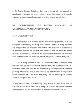   122	
  
In PJ Trade Centre Building, they use minimal of mechanical air
conditioning system for every building since their concept is mainly
towards greeneries and maximize on using natural ventilation.
6.4 COMPONENTS OF SYSTEM INVOLVED IN
MECHANICAL VENTILATION SYSTEM
6.4.1 Ducting System
Nowadays, it is a trend not to hide ducting systems, as it can
be quite aesthetically pleasing. In PJ Trade Centre, ducting systems
are designed to be exposed and visible. The function of ductwork is
to channel outside air towards the room or the air from the room
towards the outside. These are the components that can be found in
duct system which are diffusers, return air grilles, and fire dampers.
All ducting system in PJTC is usually insulated to reduce heat
loss and reduce installation cost. Besides that, the ductworks in PJTC
branches from AHU and to the allocated space especially basement
parking. Moreover, a loud noise could be heard when the operator
been switched on. The ducts that they use are rectangular shapes
and size range is 1m x 1.5m.
At the back of AHU (Air Handling Unit), there is a few Axial Fan to
exhaust the air from AHU via ducting. It consists of several aerofoil
cross sections blades mounted on a motor driven central shaft.
 