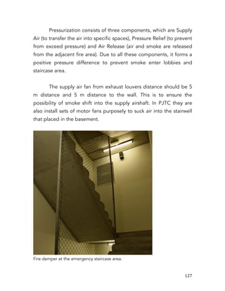   127	
  
Pressurization consists of three components, which are Supply
Air (to transfer the air into specific spaces), Pressure Relief (to prevent
from exceed pressure) and Air Release (air and smoke are released
from the adjacent fire area). Due to all these components, it forms a
positive pressure difference to prevent smoke enter lobbies and
staircase area.
The supply air fan from exhaust louvers distance should be 5
m distance and 5 m distance to the wall. This is to ensure the
possibility of smoke shift into the supply airshaft. In PJTC they are
also install sets of motor fans purposely to suck air into the stairwell
that placed in the basement.
Fire damper at the emergency staircase area.
 