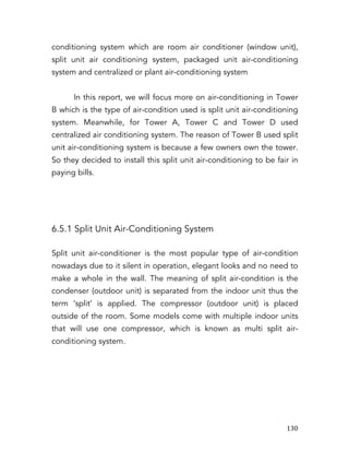   130	
  
conditioning system which are room air conditioner (window unit),
split unit air conditioning system, packaged unit air-conditioning
system and centralized or plant air-conditioning system
In this report, we will focus more on air-conditioning in Tower
B which is the type of air-condition used is split unit air-conditioning
system. Meanwhile, for Tower A, Tower C and Tower D used
centralized air conditioning system. The reason of Tower B used split
unit air-conditioning system is because a few owners own the tower.
So they decided to install this split unit air-conditioning to be fair in
paying bills.
6.5.1 Split Unit Air-Conditioning System
Split unit air-conditioner is the most popular type of air-condition
nowadays due to it silent in operation, elegant looks and no need to
make a whole in the wall. The meaning of split air-condition is the
condenser (outdoor unit) is separated from the indoor unit thus the
term ‘split’ is applied. The compressor (outdoor unit) is placed
outside of the room. Some models come with multiple indoor units
that will use one compressor, which is known as multi split air-
conditioning system.
 