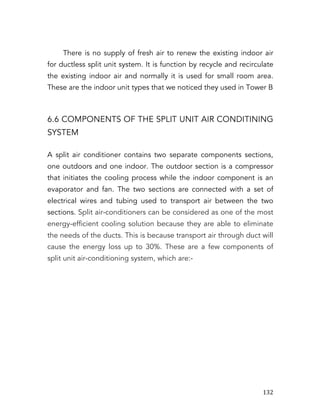   132	
  
There is no supply of fresh air to renew the existing indoor air
for ductless split unit system. It is function by recycle and recirculate
the existing indoor air and normally it is used for small room area.
These are the indoor unit types that we noticed they used in Tower B
6.6 COMPONENTS OF THE SPLIT UNIT AIR CONDITINING
SYSTEM
A split air conditioner contains two separate components sections,
one outdoors and one indoor. The outdoor section is a compressor
that initiates the cooling process while the indoor component is an
evaporator and fan. The two sections are connected with a set of
electrical wires and tubing used to transport air between the two
sections. Split air-conditioners can be considered as one of the most
energy-efficient cooling solution because they are able to eliminate
the needs of the ducts. This is because transport air through duct will
cause the energy loss up to 30%. These are a few components of
split unit air-conditioning system, which are:-
 
