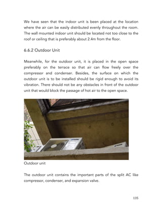   135	
  
We have seen that the indoor unit is been placed at the location
where the air can be easily distributed evenly throughout the room.
The wall mounted indoor unit should be located not too close to the
roof or ceiling that is preferably about 2.4m from the floor.
6.6.2 Outdoor Unit
Meanwhile, for the outdoor unit, it is placed in the open space
preferably on the terrace so that air can flow freely over the
compressor and condenser. Besides, the surface on which the
outdoor unit is to be installed should be rigid enough to avoid its
vibration. There should not be any obstacles in front of the outdoor
unit that would block the passage of hot air to the open space.
Outdoor unit
The outdoor unit contains the important parts of the split AC like
compressor, condenser, and expansion valve.
 