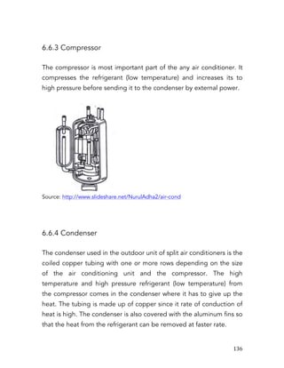   136	
  
6.6.3 Compressor
The compressor is most important part of the any air conditioner. It
compresses the refrigerant (low temperature) and increases its to
high pressure before sending it to the condenser by external power.
Source: http://www.slideshare.net/NurulAdha2/air-cond
6.6.4 Condenser
The condenser used in the outdoor unit of split air conditioners is the
coiled copper tubing with one or more rows depending on the size
of the air conditioning unit and the compressor. The high
temperature and high pressure refrigerant (low temperature) from
the compressor comes in the condenser where it has to give up the
heat. The tubing is made up of copper since it rate of conduction of
heat is high. The condenser is also covered with the aluminum fins so
that the heat from the refrigerant can be removed at faster rate.
 