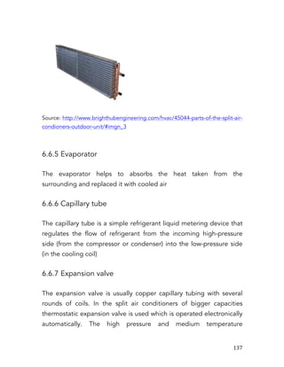   137	
  
Source: http://www.brighthubengineering.com/hvac/45044-parts-of-the-split-air-
condioners-outdoor-unit/#imgn_3
6.6.5 Evaporator
The evaporator helps to absorbs the heat taken from the
surrounding and replaced it with cooled air
6.6.6 Capillary tube
The capillary tube is a simple refrigerant liquid metering device that
regulates the flow of refrigerant from the incoming high-pressure
side (from the compressor or condenser) into the low-pressure side
(in the cooling coil)
6.6.7 Expansion valve
The expansion valve is usually copper capillary tubing with several
rounds of coils. In the split air conditioners of bigger capacities
thermostatic expansion valve is used which is operated electronically
automatically. The high pressure and medium temperature
 