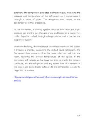   139	
  
outdoors. The compressor circulates a refrigerant gas, increasing the
pressure and temperature of the refrigerant as it compresses it
through a series of pipes. The refrigerant than moves to the
condenser for further processing.
In the condenser, a cooling system removes heat from the high-
pressure gas and the gas changes phase and becomes a liquid. This
chilled liquid is pushed through tubing indoors until it reaches the
evaporator system.
Inside the building, the evaporator fan collects warm air and passes
it through a chamber containing the chilled liquid refrigerant. The
fan system then serves to blow this now-cooled air back into the
room, lowering the overall temperature of the space. If the
thermostat still detects air that is warmer than desirable, the process
continues, and the refrigerant and any excess heat that remains in
the system are passed back outdoors to the compressor in order to
begin the cycle anew.
http://www.doityourself.com/stry/how-does-a-split-air-conditioner-
work#b
 