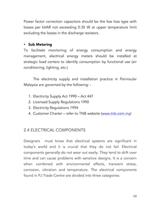   14	
  
Power factor correction capacitors should be the low loss type with
losses per kVAR not exceeding 0.35 W at upper temperature limit
excluding the losses in the discharge resistors.
• Sub Metering
To facilitate monitoring of energy consumption and energy
management, electrical energy meters should be installed at
strategic load centers to identify consumption by functional use (air
conditioning, lighting, etc.).
The electricity supply and installation practice in Peninsular
Malaysia are governed by the following: -
1. Electricity Supply Act 1990 – Act 447
2. Licensed Supply Regulations 1990
3. Electricity Regulations 1994
4. Customer Charter – refer to TNB website (www.tnb.com.my)
2.4 ELECTRICAL COMPONENTS
Designers must know that electrical systems are significant in
today’s world and it is crucial that they do not fail. Electrical
components generally do not wear out easily. They tend to drift over
time and can cause problems with sensitive designs. It is a concern
when combined with environmental effects, transient stress,
corrosion, vibration and temperature. The electrical components
found in PJ Trade Centre are divided into three catagories:
 