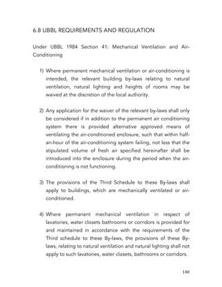   140	
  
6.8 UBBL REQUIREMENTS AND REGULATION
Under UBBL 1984 Section 41: Mechanical Ventilation and Air-
Conditioning
1) Where permanent mechanical ventilation or air-conditioning is
intended, the relevant building by-laws relating to natural
ventilation, natural lighting and heights of rooms may be
waived at the discretion of the local authority.
2) Any application for the waiver of the relevant by-laws shall only
be considered if in addition to the permanent air conditioning
system there is provided alternative approved means of
ventilating the air-conditioned enclosure, such that within half-
an-hour of the air-conditioning system failing, not less that the
stipulated volume of fresh air specified hereinafter shall be
introduced into the enclosure during the period when the air-
conditioning is not functioning.
3) The provisions of the Third Schedule to these By-laws shall
apply to buildings, which are mechanically ventilated or air-
conditioned.
4) Where permanent mechanical ventilation in respect of
lavatories, water closets bathrooms or corridors is provided for
and maintained in accordance with the requirements of the
Third schedule to these By-laws, the provisions of these By-
laws, relating to natural ventilation and natural lighting shall not
apply to such lavatories, water closets, bathrooms or corridors.
 