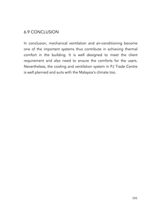   141	
  
6.9 CONCLUSION
In conclusion, mechanical ventilation and air-conditioning become
one of the important systems thus contribute in achieving thermal
comfort in the building. It is well designed to meet the client
requirement and also need to ensure the comforts for the users.
Nevertheless, the cooling and ventilation system in PJ Trade Centre
is well planned and suits with the Malaysia’s climate too.
 