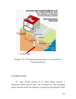   144	
  
Diagram 7.2.1 The typical drainage system in a commercial /
industrial building.
7.3 CASE STUDY
PJ Trade Centre consists of 21 floors above ground, 7
basements below ground level. The building has a few sewerage
system features which are collection, conveyance and disposal. Wash
 