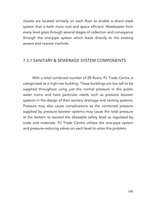   145	
  
closets are located similarly on each floor to enable a direct stack
system that is both more cost and space efficient. Wastewater from
every level goes through several stages of collection and conveyance
through the one-pipe system which leads directly to the existing
sewers and nearest manhole.
7.3.1 SANITARY & SEWERAGE SYSTEM COMPONENTS
With a total combined number of 28 floors, PJ Trade Centre is
categorized as a high-rise building. These buildings are too tall to be
supplied throughout using just the normal pressure in the public
water mains and have particular needs such as pressure booster
systems in the design of their sanitary drainage and venting systems.
Pressure may also cause complications as the combined pressure
supplied by pressure booster systems may cause the total pressure
at the bottom to exceed the allowable safety level as regulated by
code and materials. PJ Trade Centre utilizes the one-pipe system
and pressure-reducing valves on each level to solve this problem.
 