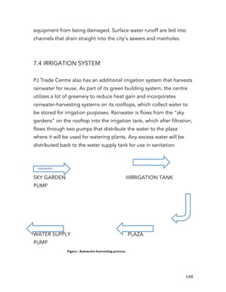   148	
  
equipment from being damaged. Surface water runoff are led into
channels that drain straight into the city’s sewers and manholes.
7.4 IRRIGATION SYSTEM
PJ Trade Centre also has an additional irrigation system that harvests
rainwater for reuse. As part of its green building system, the centre
utilizes a lot of greenery to reduce heat gain and incorporates
rainwater-harvesting systems on its rooftops, which collect water to
be stored for irrigation purposes. Rainwater is flows from the “sky
gardens” on the rooftop into the irrigation tank, which after filtration,
flows through two pumps that distribute the water to the plaza
where it will be used for watering plants. Any excess water will be
distributed back to the water supply tank for use in sanitation.
SKY GARDEN IIIRRIGATION TANK
PUMP
WATER SUPPLY PLAZA
PUMP
rainwater	
  
Figure	
  :	
  Rainwater	
  harvesting	
  process.	
  
 