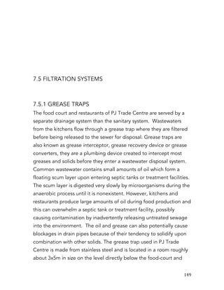   149	
  
7.5 FILTRATION SYSTEMS
7.5.1 GREASE TRAPS
The food court and restaurants of PJ Trade Centre are served by a
separate drainage system than the sanitary system. Wastewaters
from the kitchens flow through a grease trap where they are filtered
before being released to the sewer for disposal. Grease traps are
also known as grease interceptor, grease recovery device or grease
converters, they are a plumbing device created to intercept most
greases and solids before they enter a wastewater disposal system.
Common wastewater contains small amounts of oil which form a
floating scum layer upon entering septic tanks or treatment facilities.
The scum layer is digested very slowly by microorganisms during the
anaerobic process until it is nonexistent. However, kitchens and
restaurants produce large amounts of oil during food production and
this can overwhelm a septic tank or treatment facility, possibly
causing contamination by inadvertently releasing untreated sewage
into the environment. The oil and grease can also potentially cause
blockages in drain pipes because of their tendency to solidify upon
combination with other solids. The grease trap used in PJ Trade
Centre is made from stainless steel and is located in a room roughly
about 3x5m in size on the level directly below the food-court and
 